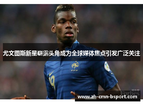 尤文图斯新星崭露头角成为全球媒体焦点引发广泛关注 尤文图斯新星崭露头角成为全球媒体焦点引发广泛关注