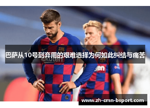 巴萨从10号到弃用的艰难选择为何如此纠结与痛苦 巴萨从10号到弃用的艰难选择为何如此纠结与痛苦