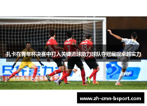 扎卡在青年杯决赛中打入关键进球助力球队夺冠展现卓越实力 扎卡在青年杯决赛中打入关键进球助力球队夺冠展现卓越实力