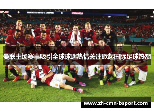 曼联主场赛事吸引全球球迷热情关注掀起国际足球热潮 曼联主场赛事吸引全球球迷热情关注掀起国际足球热潮