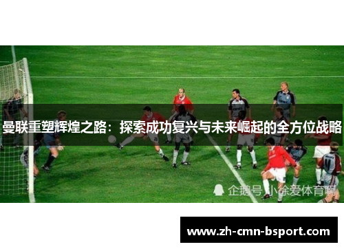 曼联重塑辉煌之路:探索成功复兴与未来崛起的全方位战略 曼联重塑辉煌之路:探索成功复兴与未来崛起的全方位战略
