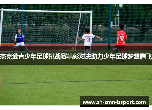 杰克逊青少年足球挑战赛精彩对决助力少年足球梦想腾飞 杰克逊青少年足球挑战赛精彩对决助力少年足球梦想腾飞