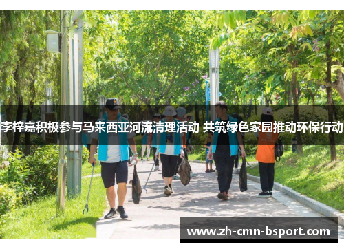 李梓嘉积极参与马来西亚河流清理活动 共筑绿色家园推动环保行动 李梓嘉积极参与马来西亚河流清理活动 共筑绿色家园推动环保行动