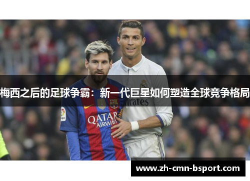 梅西之后的足球争霸：新一代巨星如何塑造全球竞争格局