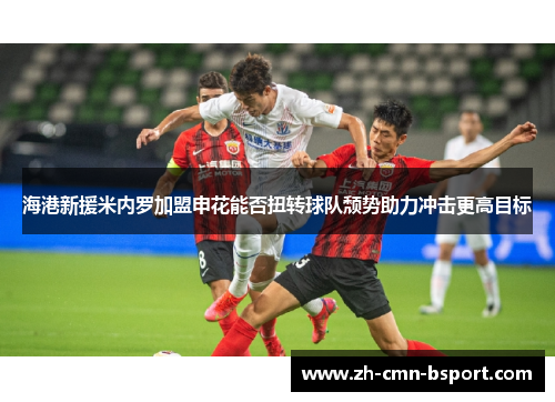 海港新援米内罗加盟申花能否扭转球队颓势助力冲击更高目标