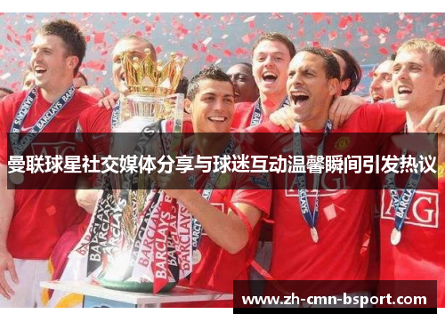 曼联球星社交媒体分享与球迷互动温馨瞬间引发热议