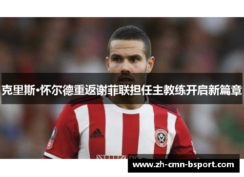 克里斯·怀尔德重返谢菲联担任主教练开启新篇章 克里斯·怀尔德重返谢菲联担任主教练开启新篇章