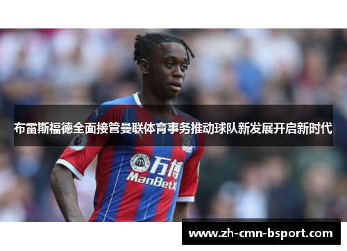 布雷斯福德全面接管曼联体育事务推动球队新发展开启新时代 布雷斯福德全面接管曼联体育事务推动球队新发展开启新时代