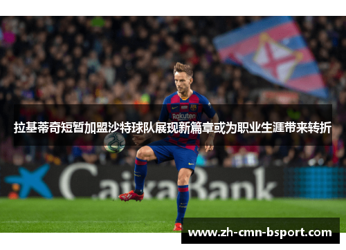 拉基蒂奇短暂加盟沙特球队展现新篇章或为职业生涯带来转折 拉基蒂奇短暂加盟沙特球队展现新篇章或为职业生涯带来转折