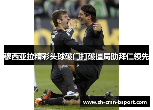 穆西亚拉精彩头球破门打破僵局助拜仁领先 穆西亚拉精彩头球破门打破僵局助拜仁领先