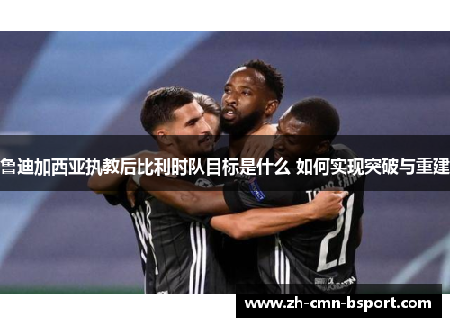 鲁迪加西亚执教后比利时队目标是什么 如何实现突破与重建 鲁迪加西亚执教后比利时队目标是什么 如何实现突破与重建
